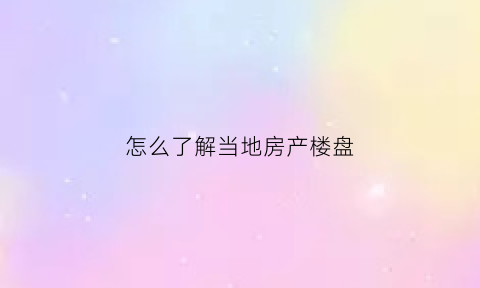 怎么了解当地房产楼盘(想了解当地楼盘的app)