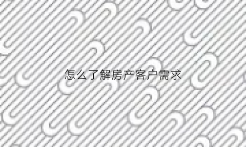 怎么了解房产客户需求(房地产怎么了解客户的基本需求)