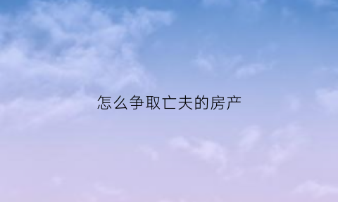 怎么争取亡夫的房产(怎么争取亡夫的房产继承权)