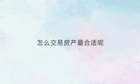 怎么交易房产最合适呢(房子交易方式)