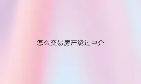 怎么交易房产绕过中介(绕过房产中介直接和房主买卖)