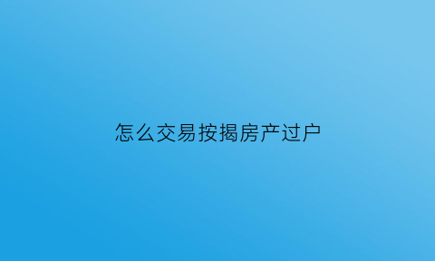 怎么交易按揭房产过户(按揭房怎么办理过户)