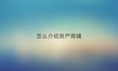 怎么介绍房产商铺(如何介绍商铺的优势)