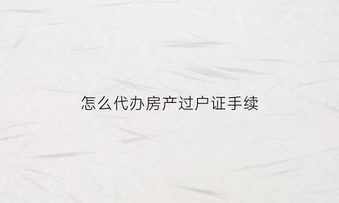 怎么代办房产过户证手续(房产代办过户收费标准)