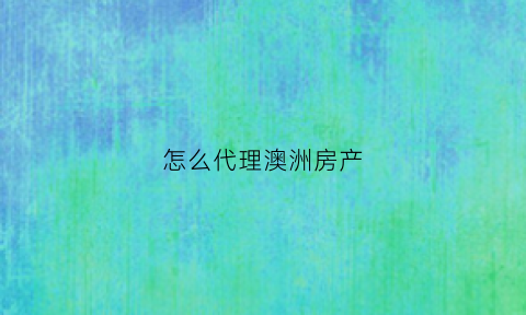 怎么代理澳洲房产(澳洲房产购买流程)