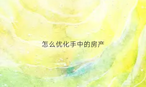 怎么优化手中的房产(房产优化方案)