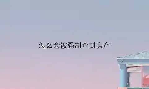 怎么会被强制查封房产(什么情况房子被法院查封)
