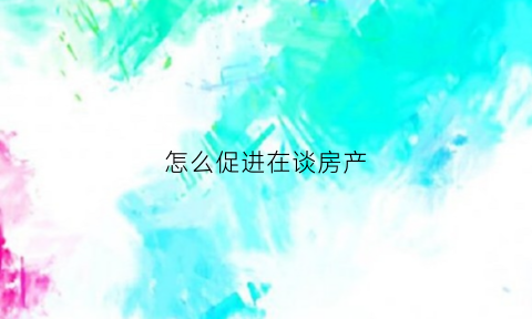 怎么促进在谈房产(如何与房地产销售谈优惠)