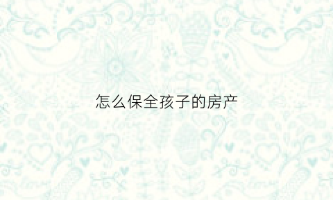 怎么保全孩子的房产(如何保全家庭财产)