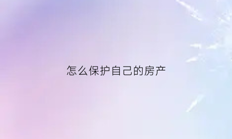 怎么保护自己的房产(怎么保护自己的房产权益)