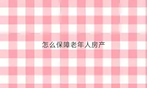 怎么保障老年人房产(老年人如何以房养老)