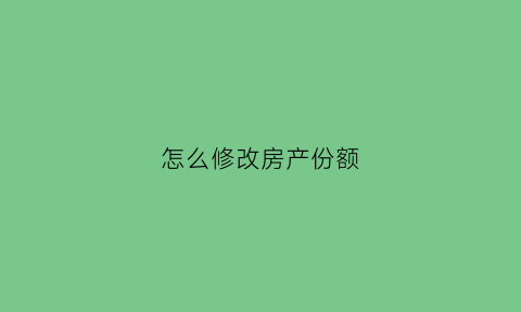 怎么修改房产份额(房产份额变更如何办理需要交多少钱)