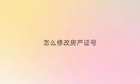 怎么修改房产证号(怎么修改房产证上的名字)