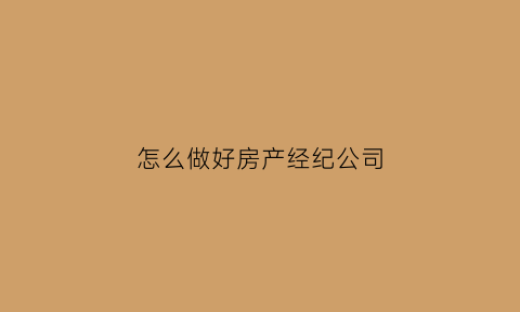 怎么做好房产经纪公司(怎么做好房产经纪人工作)