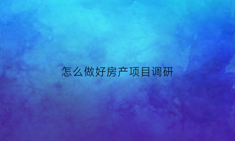 怎么做好房产项目调研(如何进行房地产项目的市场调查)