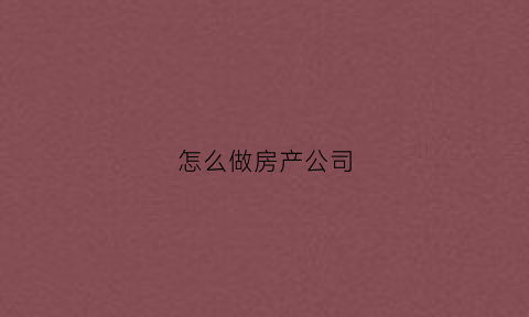怎么做房产公司(房产公司操作流程)