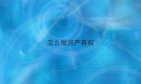 怎么做房产弃权(房产弃权书怎么写)
