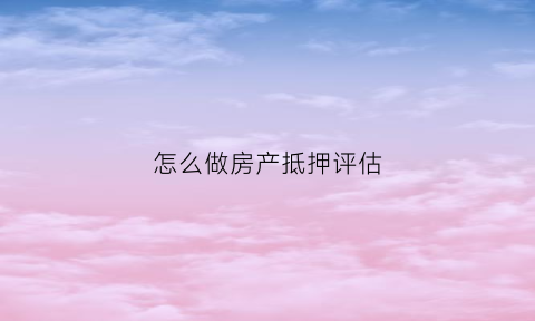 怎么做房产抵押评估(怎么做房产抵押评估呢)