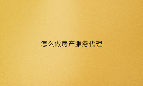 怎么做房产服务代理(怎么做房产服务代理赚钱)