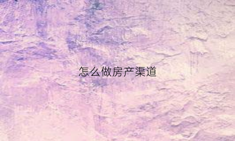 怎么做房产渠道(做房产渠道有前途吗)