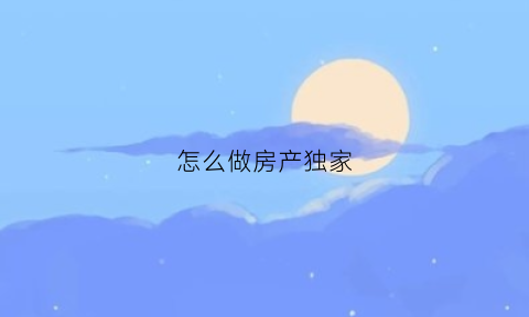 怎么做房产独家(怎么做房产独家公司)