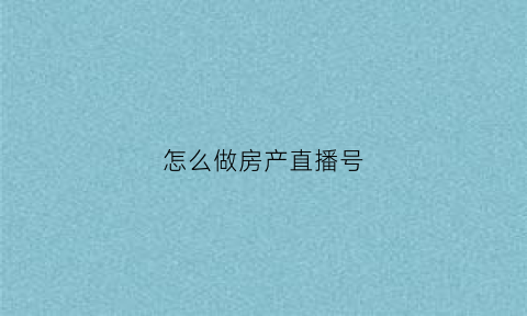 怎么做房产直播号(房产直播需要注意什么)