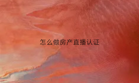 怎么做房产直播认证(抖音直播房产自媒体怎么认证)