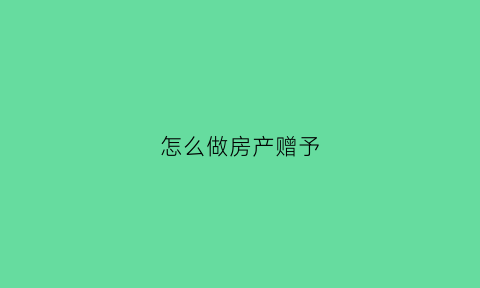 怎么做房产赠予(房产赠与怎么做)