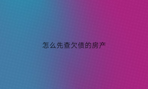 怎么先查欠债的房产(怎么能查到欠款人有没有房产)
