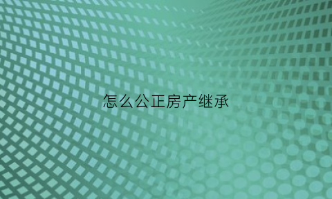 怎么公正房产继承(怎么公正房产继承给未成年孩子)