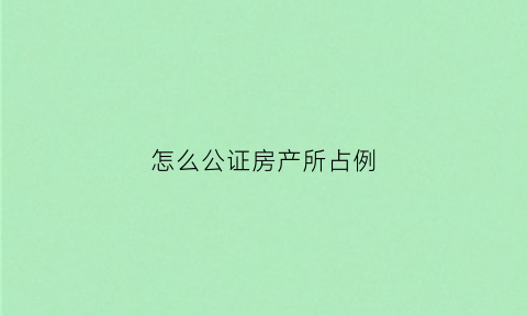 怎么公证房产所占例(公证房产有哪几种方式)