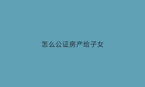 怎么公证房产给子女(想把房子公证给孩子)