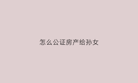 怎么公证房产给孙女(房子公证给了孙子但老人在世可以变卖吗)