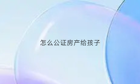 怎么公证房产给孩子(房产如何做公证给孩子)