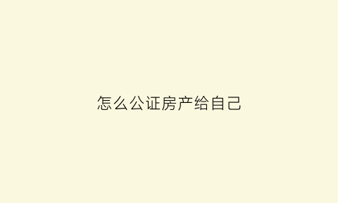 怎么公证房产给自己(怎么把房子公证到别人名下)