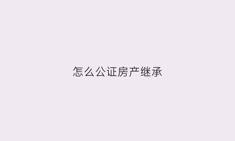 怎么公证房产继承(怎么公证房产继承人)