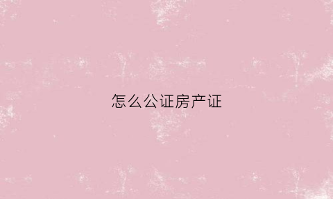 怎么公证房产证(怎么公证房产证上加名字算数)