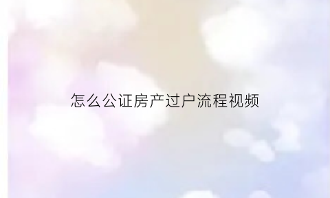 怎么公证房产过户流程视频