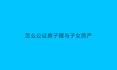 怎么公证房子赠与子女房产(房子公证赠与给儿子后可以收回吗)