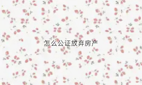 怎么公证放弃房产(怎么公证放弃房产过户)