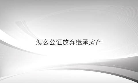 怎么公证放弃继承房产(怎么公证放弃继承房产过户)