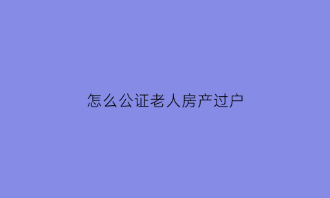 怎么公证老人房产过户(怎么公证老人房产过户给子女)