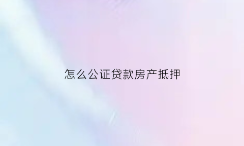 怎么公证贷款房产抵押(怎么公证贷款房产抵押人)