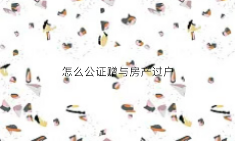 怎么公证赠与房产过户(怎样做赠与公证)