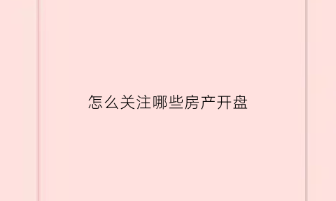 怎么关注哪些房产开盘(如何关注买房信息)