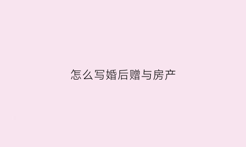 怎么写婚后赠与房产(怎么写婚后赠与房产协议书)