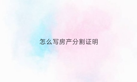 怎么写房产分割证明(房产分割单怎么写)