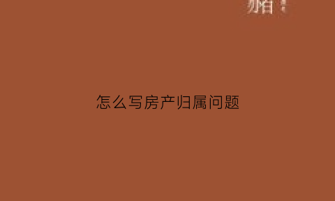 怎么写房产归属问题(房产归属表格)