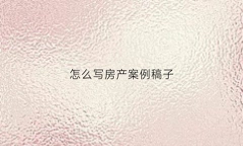 怎么写房产案例稿子(房产案例说明怎么写)