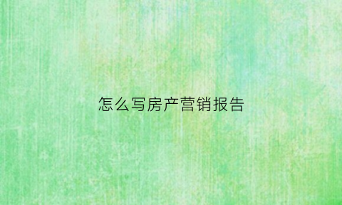 怎么写房产营销报告(房产销售报告怎么写)